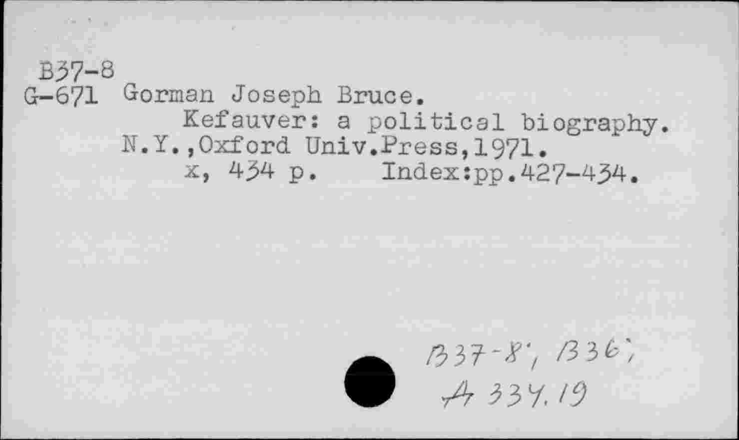 ﻿B37-8
G-671 Gorman Joseph Bruce.
Kefauver: a political biography.
N.Y.,Oxford Univ.Press,1971.
x, 434 p.	Index:pp.427-434.
03?-*', Z33&', t4 33 7.